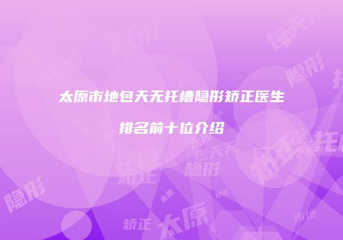 太原市地包天无托槽隐形矫正医生排名前十位介绍