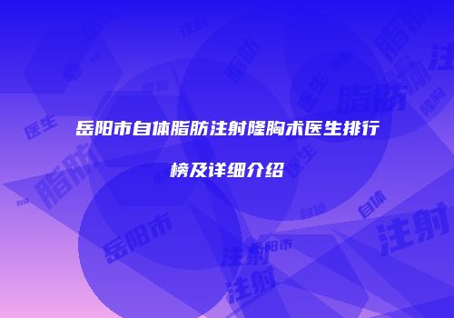 岳阳市自体脂肪注射隆胸术医生排行榜及详细介绍
