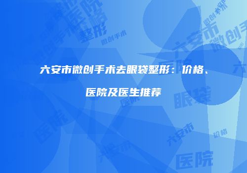 六安市微创手术去眼袋整形：价格、医院及医生推荐