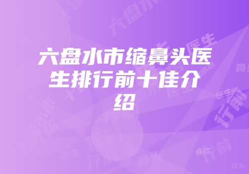 六盘水市缩鼻头医生排行前十佳介绍