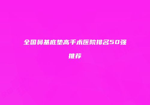 全国鼻基底垫高手术医院排名50强推荐