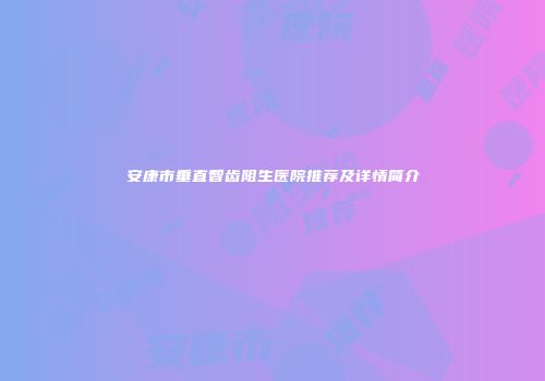 安康市垂直智齿阻生医院推荐及详情简介