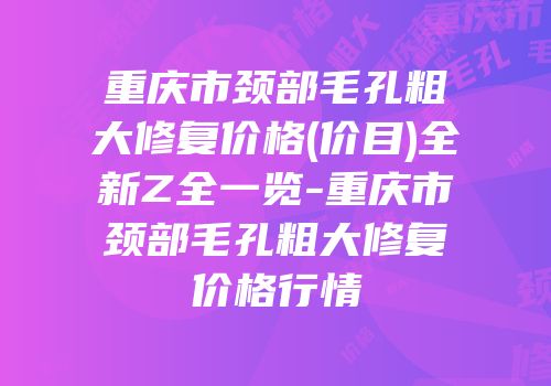 重庆市颈部毛孔粗大修复价格(价目)全新Z全一览-重庆市颈部毛孔粗大修复价格行情