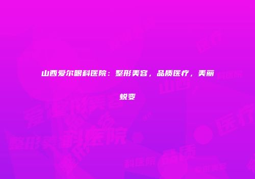 山西爱尔眼科医院：整形美容，品质医疗，美丽蜕变