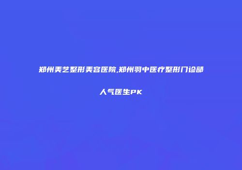 郑州美艺整形美容医院,郑州羽中医疗整形门诊部人气医生PK