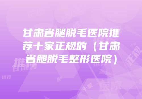 甘肃省腿脱毛医院推荐十家正规的（甘肃省腿脱毛整形医院）