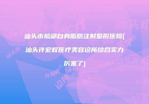 汕头市脸部自身脂肪注射整形医院(汕头许宏权医疗美容诊所综合实力厉害了)