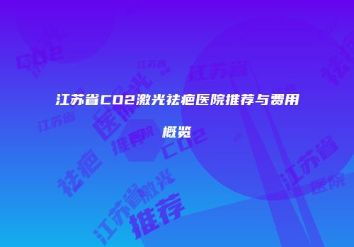 江苏省CO2激光祛疤医院推荐与费用概览