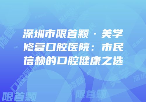 深圳市限首颗·美学修复口腔医院：市民信赖的口腔健康之选