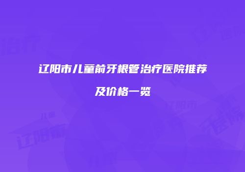辽阳市儿童前牙根管治疗医院推荐及价格一览