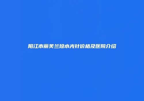 阳江市丽芙兰珍水光针价格及医院介绍