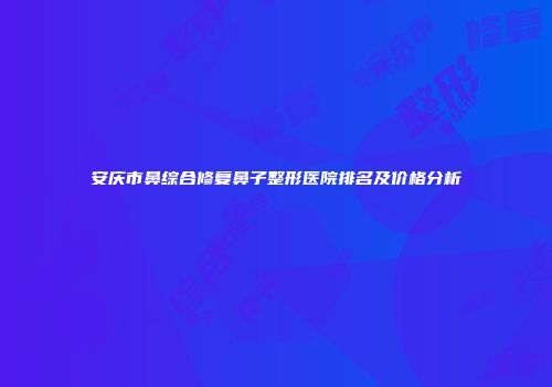 安庆市鼻综合修复鼻子整形医院排名及价格分析