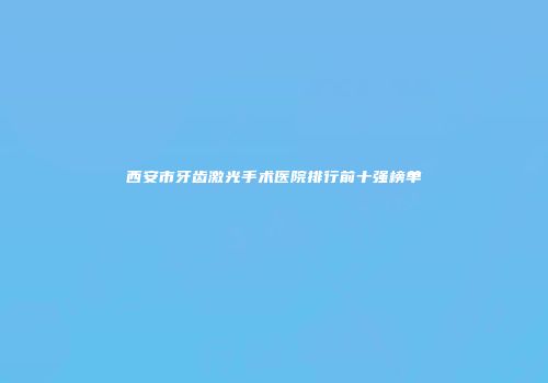 西安市牙齿激光手术医院排行前十强榜单