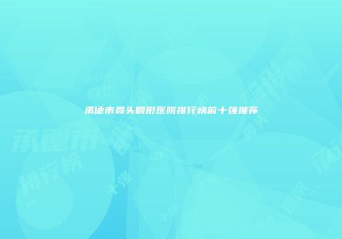 承德市鼻头畸形医院排行榜前十强推荐