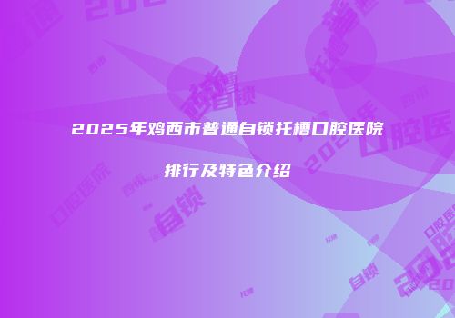 2025年鸡西市普通自锁托槽口腔医院排行及特色介绍