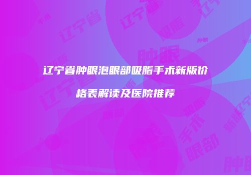 辽宁省肿眼泡眼部吸脂手术新版价格表解读及医院推荐