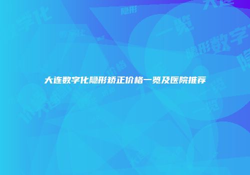 大连数字化隐形矫正价格一览及医院推荐