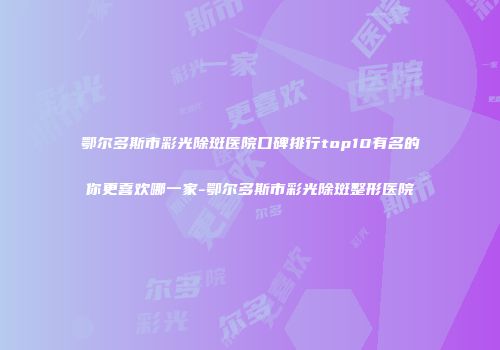 鄂尔多斯市彩光除斑医院口碑排行top10有名的你更喜欢哪一家-鄂尔多斯市彩光除斑整形医院