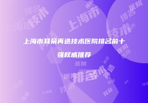 上海市耳朵再造技术医院排名前十强权威推荐