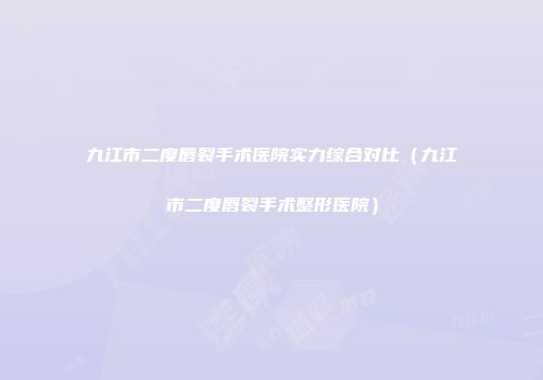 九江市二度唇裂手术医院实力综合对比（九江市二度唇裂手术整形医院）
