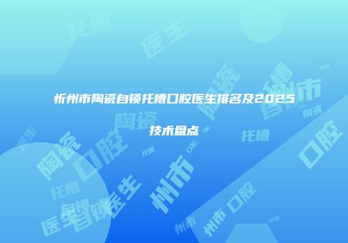 忻州市陶瓷自锁托槽口腔医生排名及2025技术盘点
