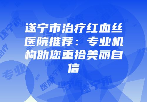 遂宁市治疗红血丝医院推荐：专业机构助您重拾美丽自信