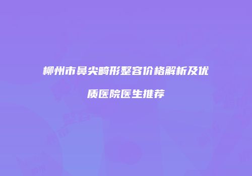 柳州市鼻尖畸形整容价格解析及优质医院医生推荐