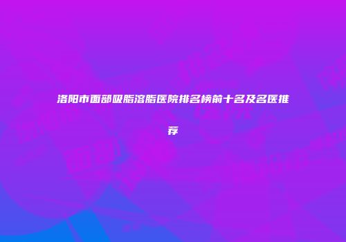 洛阳市面部吸脂溶脂医院排名榜前十名及名医推荐