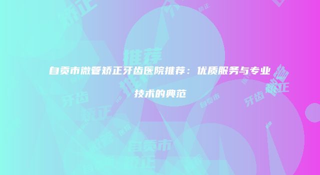 自贡市微管矫正牙齿医院推荐：优质服务与专业技术的典范