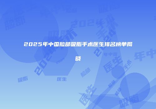 2025年中国脸部吸脂手术医生排名榜单揭晓