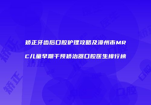 矫正牙齿后口腔护理攻略及漳州市MRC儿童早期干预矫治器口腔医生排行榜