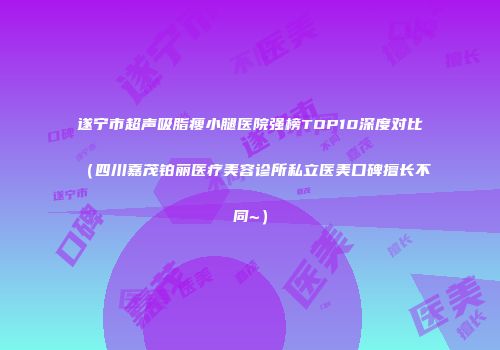 遂宁市超声吸脂瘦小腿医院强榜TOP10深度对比（四川嘉茂铂丽医疗美容诊所私立医美口碑擅长不同~）
