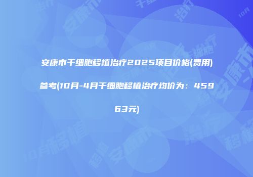 安康市干细胞移植治疗2025项目价格(费用)参考(10月-4月干细胞移植治疗均价为：45963元)