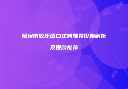 阳泉市胶原蛋白注射隆鼻价格解析及医院推荐