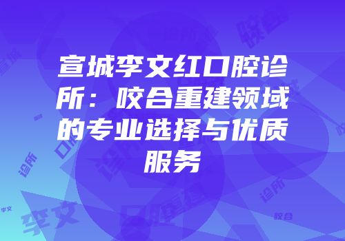 宣城李文红口腔诊所：咬合重建领域的专业选择与优质服务