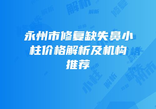 永州市修复缺失鼻小柱价格解析及机构推荐