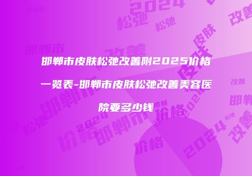 邯郸市皮肤松弛改善附2025价格一览表-邯郸市皮肤松弛改善美容医院要多少钱