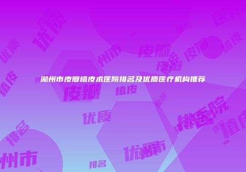 湖州市皮瓣植皮术医院排名及优质医疗机构推荐