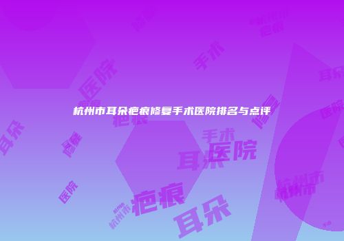 杭州市耳朵疤痕修复手术医院排名与点评