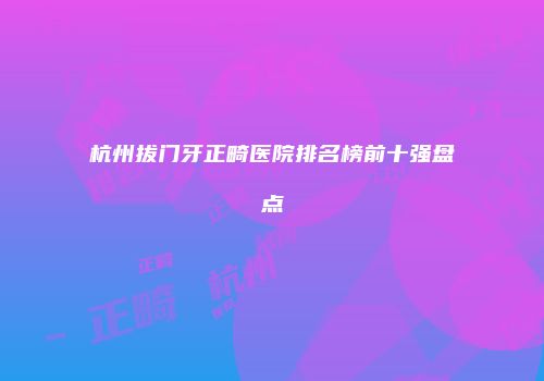 杭州拔门牙正畸医院排名榜前十强盘点