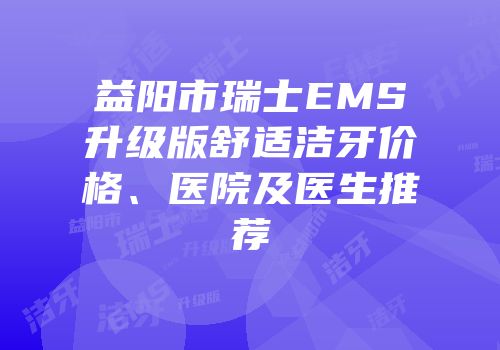 益阳市瑞士EMS升级版舒适洁牙价格、医院及医生推荐