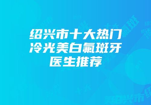 绍兴市十大热门冷光美白氟斑牙医生推荐