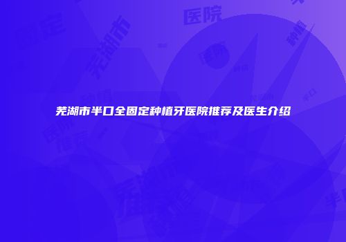 芜湖市半口全固定种植牙医院推荐及医生介绍