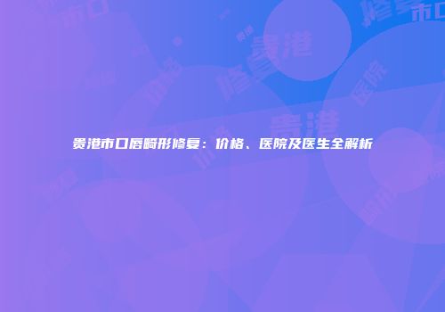 贵港市口唇畸形修复：价格、医院及医生全解析