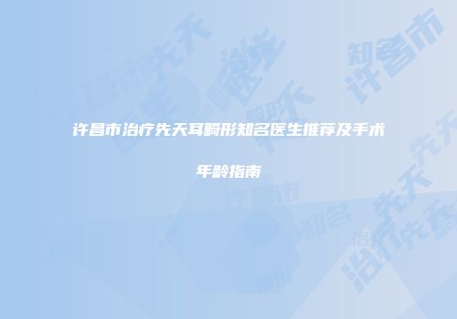 许昌市治疗先天耳畸形知名医生推荐及手术年龄指南