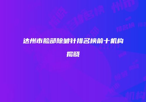 达州市脸部除皱针排名榜前十机构揭晓