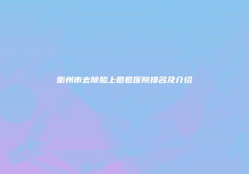 衢州市去除脸上痘痘医院排名及介绍