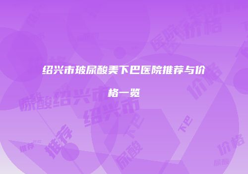 绍兴市玻尿酸美下巴医院推荐与价格一览