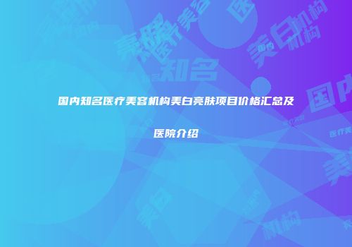 国内知名医疗美容机构美白亮肤项目价格汇总及医院介绍