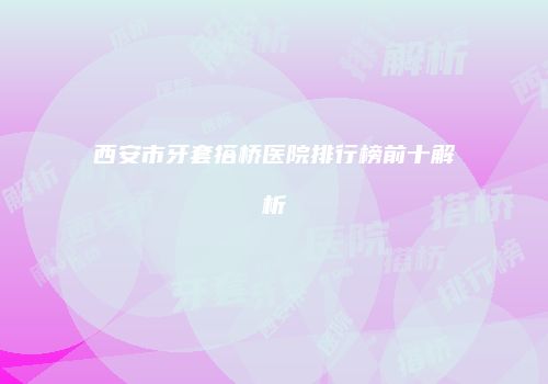 西安市牙套搭桥医院排行榜前十解析